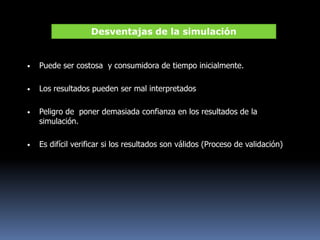 • Puede ser costosa y consumidora de tiempo inicialmente.
• Los resultados pueden ser mal interpretados
• Peligro de poner demasiada confianza en los resultados de la
simulación.
• Es difícil verificar si los resultados son válidos (Proceso de validación)
Desventajas de la simulación
 