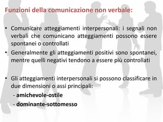 Funzioni della comunicazione non verbale:
• Comunicare atteggiamenti interpersonali: i segnali non
verbali che comunicano atteggiamenti possono essere
spontanei o controllati
• Generalmente gli atteggiamenti positivi sono spontanei,
mentre quelli negativi tendono a essere più controllati
• Gli atteggiamenti interpersonali si possono classificare in
due dimensioni o assi principali:
- amichevole-ostile
- dominante-sottomesso
 