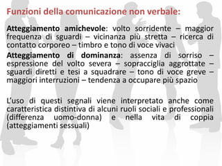 Funzioni della comunicazione non verbale:
Atteggiamento amichevole: volto sorridente – maggior
frequenza di sguardi – vicinanza più stretta – ricerca di
contatto corporeo – timbro e tono di voce vivaci
Atteggiamento di dominanza: assenza di sorriso –
espressione del volto severa – sopracciglia aggrottate –
sguardi diretti e tesi a squadrare – tono di voce greve –
maggiori interruzioni – tendenza a occupare più spazio
L’uso di questi segnali viene interpretato anche come
caratteristica distintiva di alcuni ruoli sociali e professionali
(differenza uomo-donna) e nella vita di coppia
(atteggiamenti sessuali)
 
