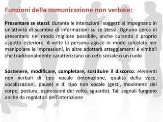 Funzioni della comunicazione non verbale:
Presentare se stessi: durante le interazioni i soggetti si impegnano in
un’attività di scambio di informazioni su se stessi. Ognuno cerca di
presentarsi nel modo migliore possibile, anche curando il proprio
aspetto esteriore. A volte la persona agisce in modo calcolato per
manipolare le impressioni, in altre adotterà atteggiamenti e simboli
che tradizionalmente caratterizzano un ceto sociale o un ruolo
Sostenere, modificare, completare, sostituire il discorso: elementi
non verbali di tipo vocale (intonazione, qualità della voce,
vocalizzazioni, pause) e di tipo non vocale (gesti, movimenti del
corpo, postura, espressioni del volto, sguardo). Tali segnali fungono
anche da regolatori dell’interazione
 