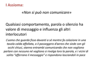 «Non si può non comunicare»
Qualsiasi comportamento, parola o silenzio ha
valore di messaggio e influenza gli altri
interlocutori
L’uomo che guarda fisso davanti a sé mentre fa colazione in una
tavola calda affollata, o il passeggero d’aereo che siede con gli
occhi chiusi, stanno entrambi comunicando che non vogliono
parlare con nessuno né vogliono si rivolga loro la parola, e i vicini di
solito “afferrano il messaggio” e rispondono lasciandoli in pace
I Assioma:
 