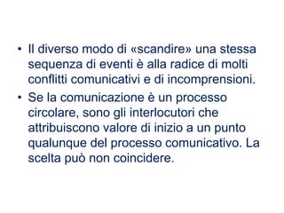 • Il diverso modo di «scandire» una stessa
sequenza di eventi è alla radice di molti
conflitti comunicativi e di incomprensioni.
• Se la comunicazione è un processo
circolare, sono gli interlocutori che
attribuiscono valore di inizio a un punto
qualunque del processo comunicativo. La
scelta può non coincidere.
 