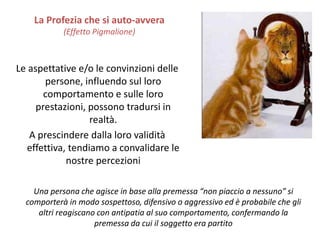 Le aspettative e/o le convinzioni delle
persone, influendo sul loro
comportamento e sulle loro
prestazioni, possono tradursi in
realtà.
A prescindere dalla loro validità
effettiva, tendiamo a convalidare le
nostre percezioni
La Profezia che si auto-avvera
(Effetto Pigmalione)
Una persona che agisce in base alla premessa “non piaccio a nessuno” si
comporterà in modo sospettoso, difensivo o aggressivo ed è probabile che gli
altri reagiscano con antipatia al suo comportamento, confermando la
premessa da cui il soggetto era partito
 
