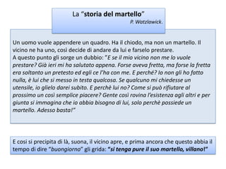 Un uomo vuole appendere un quadro. Ha il chiodo, ma non un martello. Il
vicino ne ha uno, così decide di andare da lui e farselo prestare.
A questo punto gli sorge un dubbio: ”E se il mio vicino non me lo vuole
prestare? Già ieri mi ha salutato appena. Forse aveva fretta, ma forse la fretta
era soltanto un pretesto ed egli ce l’ha con me. E perché? Io non gli ho fatto
nulla, è lui che si messo in testa qualcosa. Se qualcuno mi chiedesse un
utensile, io glielo darei subito. E perchè lui no? Come si può rifiutare al
prossimo un così semplice piacere? Gente così rovina l’esistenza agli altri e per
giunta si immagina che io abbia bisogno di lui, solo perchè possiede un
martello. Adesso basta!”
La “storia del martello”
P. Watzlawick.
E cosi si precipita di là, suona, il vicino apre, e prima ancora che questo abbia il
tempo di dire “buongiorno” gli grida: “si tenga pure il suo martello, villano!”
 