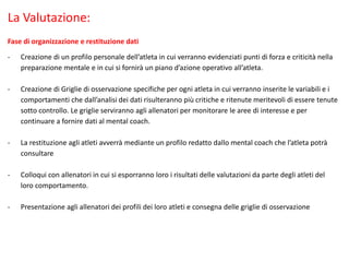La Valutazione:
Fase di organizzazione e restituzione dati
- Creazione di un profilo personale dell’atleta in cui verranno evidenziati punti di forza e criticità nella
preparazione mentale e in cui si fornirà un piano d’azione operativo all’atleta.
- Creazione di Griglie di osservazione specifiche per ogni atleta in cui verranno inserite le variabili e i
comportamenti che dall’analisi dei dati risulteranno più critiche e ritenute meritevoli di essere tenute
sotto controllo. Le griglie serviranno agli allenatori per monitorare le aree di interesse e per
continuare a fornire dati al mental coach.
- La restituzione agli atleti avverrà mediante un profilo redatto dallo mental coach che l’atleta potrà
consultare
- Colloqui con allenatori in cui si esporranno loro i risultati delle valutazioni da parte degli atleti del
loro comportamento.
- Presentazione agli allenatori dei profili dei loro atleti e consegna delle griglie di osservazione
 