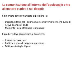La comunicazione all’interno dell’equipaggio e tra
allenatore e atleti ( nei doppi):
Il timoniere deve comunicare al prodiere su:
- Direzione del vento ( buoni o scarsi attraverso filetti e/o bussola)
- Arrivo di onde di onde
- Momento in cui effettuare le manovre
Il prodiere deve comunicare al timoniere:
- Incroci con avversari
- Raffiche o zone di maggiore pressione
- Tattica e strategia di gara
 