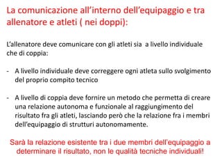 La comunicazione all’interno dell’equipaggio e tra
allenatore e atleti ( nei doppi):
L’allenatore deve comunicare con gli atleti sia a livello individuale
che di coppia:
- A livello individuale deve correggere ogni atleta sullo svolgimento
del proprio compito tecnico
- A livello di coppia deve fornire un metodo che permetta di creare
una relazione autonoma e funzionale al raggiungimento del
risultato fra gli atleti, lasciando però che la relazione fra i membri
dell’equipaggio di strutturi autonomamente.
Sarà la relazione esistente tra i due membri dell’equipaggio a
determinare il risultato, non le qualità tecniche individuali!
 