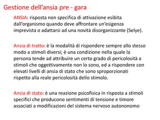 Gestione dell’ansia pre - gara
ANSIA: risposta non specifica di attivazione esibita
dall’organismo quando deve affrontare un’esigenza
imprevista o adattarsi ad una novità disorganizzante (Selye).
Ansia di tratto: è la modalità di rispondere sempre allo stesso
modo a stimoli diversi; è una condizione nella quale la
persona tende ad attribuire un certo grado di pericolosità a
stimoli che oggettivamente non lo sono, ed a rispondere con
elevati livelli di ansia di stato che sono sproporzionati
rispetto alla reale pericolosità dello stimolo.
Ansia di stato: è una reazione psicofisica in risposta a stimoli
specifici che producono sentimenti di tensione e timore
associati a modificazioni del sistema nervoso autononomo
 
