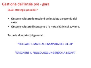 Gestione dell’ansia pre - gara
Quali strategie possibili?
• Occorre valutare le reazioni dello atleta a seconda del
caso.
• Occorre valutare il contesto e le modalità in cui avviene.
Tuttavia due principi generali…
“SOLCARE IL MARE ALL’INSAPUTA DEL CIELO”
“SPEGNERE IL FUOCO AGGIUNGENDO LA LEGNA”
 