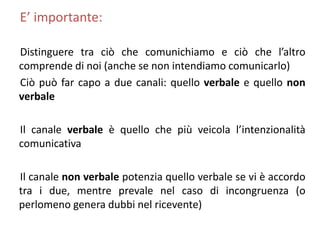 E’ importante:
Distinguere tra ciò che comunichiamo e ciò che l’altro
comprende di noi (anche se non intendiamo comunicarlo)
Ciò può far capo a due canali: quello verbale e quello non
verbale
Il canale verbale è quello che più veicola l’intenzionalità
comunicativa
Il canale non verbale potenzia quello verbale se vi è accordo
tra i due, mentre prevale nel caso di incongruenza (o
perlomeno genera dubbi nel ricevente)
 