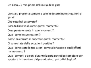 Un Caso… 5 min prima dell’inizio della gara
L’Ansia si presenta sempre o solo in determinate situazioni di
gara?
Che cosa hai osservato?
Cosa fa l’allievo durante questi momenti?
Cosa pensa o sente in quei momenti?
Quali sono le sue reazioni?
Come ha cercato di superare questi momenti?
Ci sono state delle eccezioni positive?
Quali sono state le tue azioni come allenatore e quali effetti
hanno avuto ?
Quali compiti o azioni durante la gara potrebbe compiere per
spostare l’attenzione dal proprio stato psico-fisiologico?
 
