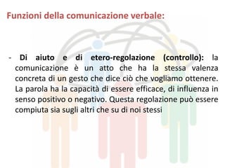 Funzioni della comunicazione verbale:
- Di aiuto e di etero-regolazione (controllo): la
comunicazione è un atto che ha la stessa valenza
concreta di un gesto che dice ciò che vogliamo ottenere.
La parola ha la capacità di essere efficace, di influenza in
senso positivo o negativo. Questa regolazione può essere
compiuta sia sugli altri che su di noi stessi
 