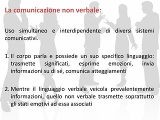 La comunicazione non verbale:
Uso simultaneo e interdipendente di diversi sistemi
comunicativi.
1. Il corpo parla e possiede un suo specifico linguaggio:
trasmette significati, esprime emozioni, invia
informazioni su di sé, comunica atteggiamenti
2. Mentre il linguaggio verbale veicola prevalentemente
informazioni, quello non verbale trasmette soprattutto
gli stati emotivi ad essa associati
 