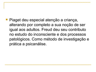    Piaget deu especial atenção a criança,
    alterando por completo a sua noção de ser
    igual aos adultos. Freud deu seu contributo
    no estudo do inconsciente e dos processos
    patológicos. Como método de investigação e
    prática a psicanálise.
 