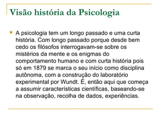 Visão história da Psicologia
   A psicologia tem um longo passado e uma curta
    história. Com longo passado porque desde bem
    cedo os filósofos interrogavam-se sobre os
    mistérios da mente e os enigmas do
    comportamento humano e com curta história pois
    só em 1879 se marca o seu início como disciplina
    autônoma, com a construção do laboratório
    experimental por Wundt. É, então aqui que começa
    a assumir características científicas, baseando-se
    na observação, recolha de dados, experiências.
 