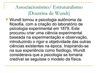 Associacionismo/ Estruturalismo
            (Doutrina de Wundt)
   Wundt tornou a psicologia autônoma da
    filosofia, com a criação do laboratório de
    psicologia experimental em 1879. Este
    procurou criar uma ciência experimental
    baseada na experimentação e observação,
    introduzindo o rigor e objetividade das outras
    ciências existentes na época. Inspirando-se
    na sua experiência como fisiólogo, Wundt
    considerava que a psicologia se tornaria
    credível se seguisse o modelo da física.
 