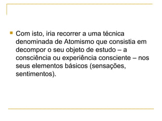    Com isto, iria recorrer a uma técnica
    denominada de Atomismo que consistia em
    decompor o seu objeto de estudo – a
    consciência ou experiência consciente – nos
    seus elementos básicos (sensações,
    sentimentos).
 