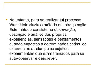    No entanto, para se realizar tal processo
    Wundt introduziu o método da introspecção.
    Este método consiste na observação,
    descrição e análise das próprias
    experiências, sensações e pensamentos
    quando expostos a determinados estímulos
    externos, relatadas pelos sujeitos
    experimentais que eram treinados para se
    auto-observar e descrever.
 