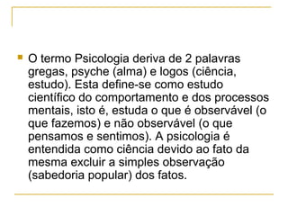    O termo Psicologia deriva de 2 palavras
    gregas, psyche (alma) e logos (ciência,
    estudo). Esta define-se como estudo
    científico do comportamento e dos processos
    mentais, isto é, estuda o que é observável (o
    que fazemos) e não observável (o que
    pensamos e sentimos). A psicologia é
    entendida como ciência devido ao fato da
    mesma excluir a simples observação
    (sabedoria popular) dos fatos.
 