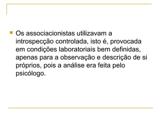    Os associacionistas utilizavam a
    introspecção controlada, isto é, provocada
    em condições laboratoriais bem definidas,
    apenas para a observação e descrição de si
    próprios, pois a análise era feita pelo
    psicólogo.
 