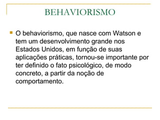 BEHAVIORISMO

   O behaviorismo, que nasce com Watson e
    tem um desenvolvimento grande nos
    Estados Unidos, em função de suas
    aplicações práticas, tornou-se importante por
    ter definido o fato psicológico, de modo
    concreto, a partir da noção de
    comportamento.
 