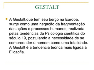 GESTALT

   A Gestalt,que tem seu berço na Europa,
    surge como uma negação da fragmentação
    das ações e processos humanos, realizada
    pelas tendências da Psicologia científica do
    século 19, postulando a necessidade de se
    compreender o homem como uma totalidade.
    A Gestalt é a tendência teórica mais ligada à
    Filosofia.
 
