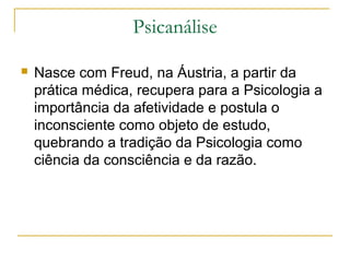 Psicanálise

   Nasce com Freud, na Áustria, a partir da
    prática médica, recupera para a Psicologia a
    importância da afetividade e postula o
    inconsciente como objeto de estudo,
    quebrando a tradição da Psicologia como
    ciência da consciência e da razão.
 