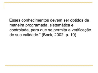Esses conhecimentos devem ser obtidos de
maneira programada, sistemática e
controlada, para que se permita a verificação
de sua validade.” (Bock, 2002, p. 19)
 