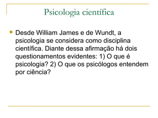 Psicologia científica

   Desde William James e de Wundt, a
    psicologia se considera como disciplina
    científica. Diante dessa afirmação há dois
    questionamentos evidentes: 1) O que é
    psicologia? 2) O que os psicólogos entendem
    por ciência?
 