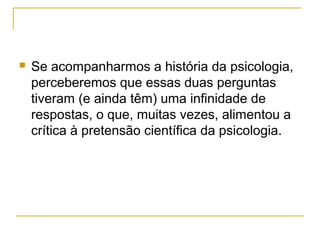    Se acompanharmos a história da psicologia,
    perceberemos que essas duas perguntas
    tiveram (e ainda têm) uma infinidade de
    respostas, o que, muitas vezes, alimentou a
    crítica à pretensão científica da psicologia.
 