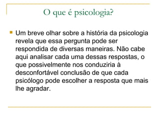 O que é psicologia?

   Um breve olhar sobre a história da psicologia
    revela que essa pergunta pode ser
    respondida de diversas maneiras. Não cabe
    aqui analisar cada uma dessas respostas, o
    que possivelmente nos conduziria à
    desconfortável conclusão de que cada
    psicólogo pode escolher a resposta que mais
    lhe agradar.
 