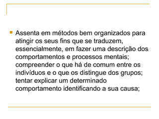    Assenta em métodos bem organizados para
    atingir os seus fins que se traduzem,
    essencialmente, em fazer uma descrição dos
    comportamentos e processos mentais;
    compreender o que há de comum entre os
    indivíduos e o que os distingue dos grupos;
    tentar explicar um determinado
    comportamento identificando a sua causa;
 