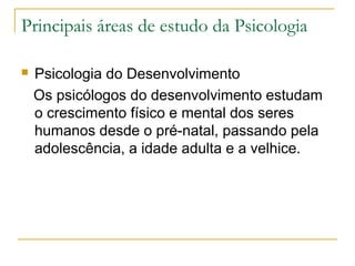 Principais áreas de estudo da Psicologia

   Psicologia do Desenvolvimento
    Os psicólogos do desenvolvimento estudam
    o crescimento físico e mental dos seres
    humanos desde o pré-natal, passando pela
    adolescência, a idade adulta e a velhice.
 
