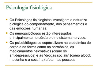Psicologia fisiológica
   Os Psicólogos fisiologistas investigam a natureza
    biológica do comportamento, dos pensamentos e
    das emoções humanas.
   Os neuropsicólogos estão interessados
    principalmente no cérebro e no sistema nervoso.
   Os psicobiólogos se especializam na bioquímica do
    corpo e na forma como os hormônios, os
    medicamentos psicoativos (como os
    antidepressivos) e as “drogas sociais” (como álcool,
    maconha e a cocaína) afetam as pessoas.
 