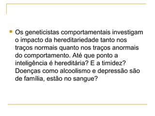    Os geneticistas comportamentais investigam
    o impacto da hereditariedade tanto nos
    traços normais quanto nos traços anormais
    do comportamento. Até que ponto a
    inteligência é hereditária? E a timidez?
    Doenças como alcoolismo e depressão são
    de família, estão no sangue?
 