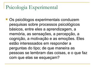 Psicologia Experimental

   Os psicólogos experimentais conduzem
    pesquisas sobre processos psicológicos
    básicos, entre eles a aprendizagem, a
    memória, as sensações, a percepção, a
    cognição, a motivação e as emoções. Eles
    estão interessados em responder a
    perguntas do tipo; de que maneira as
    pessoas se lembram das coisas, e o que faz
    com que elas se esqueçam?
 