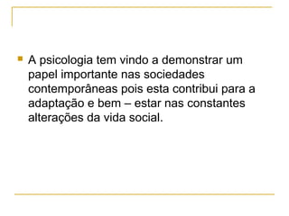    A psicologia tem vindo a demonstrar um
    papel importante nas sociedades
    contemporâneas pois esta contribui para a
    adaptação e bem – estar nas constantes
    alterações da vida social.
 