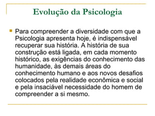Evolução da Psicologia
   Para compreender a diversidade com que a
    Psicologia apresenta hoje, é indispensável
    recuperar sua história. A história de sua
    construção está ligada, em cada momento
    histórico, as exigências do conhecimento das
    humanidade, às demais áreas do
    conhecimento humano e aos novos desafios
    colocados pela realidade econômica e social
    e pela insaciável necessidade do homem de
    compreender a si mesmo.
 