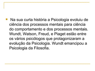     Na sua curta história a Psicologia evoluiu de
    ciência dos processos mentais para ciência
    do comportamento e dos processos mentais.
    Wundt, Watson, Freud, e Piaget estão entre
    os vários psicólogos que protagonizaram a
    evolução da Psicologia. Wundt emancipou a
    Psicologia da Filosofia.
 