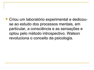    Criou um laboratório experimental e dedicou-
    se ao estudo dos processos mentais, em
    particular, a consciência e as sensações e
    optou pelo método introspectivo. Watson
    revoluciona o conceito da psicologia.
 