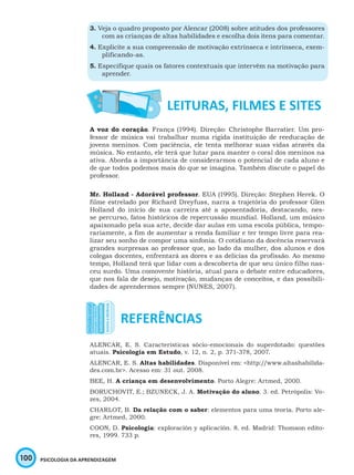 100 PSICOLOGIA DA APRENDIZAGEM
3. Veja o quadro proposto por Alencar (2008) sobre atitudes dos professores
com as crianças de altas habilidades e escolha dois itens para comentar.
4. Explicite a sua compreensão de motivação extrínseca e intrínseca, exem-
plificando-as.
5. Especifique quais os fatores contextuais que intervêm na motivação para
aprender.
A voz do coração. França (1994). Direção: Christophe Barratier. Um pro-
fessor de música vai trabalhar numa rígida instituição de reeducação de
jovens meninos. Com paciência, ele tenta melhorar suas vidas através da
música. No entanto, ele terá que lutar para manter o coral dos meninos na
ativa. Aborda a importância de considerarmos o potencial de cada aluno e
de que todos podemos mais do que se imagina. Também discute o papel do
professor.
Mr. Holland - Adorável professor. EUA (1995). Direção: Stephen Herek. O
filme estrelado por Richard Dreyfuss, narra a trajetória do professor Glen
Holland do início de sua carreira até a aposentadoria, destacando, nes-
se percurso, fatos históricos de repercussão mundial. Holland, um músico
apaixonado pela sua arte, decide dar aulas em uma escola pública, tempo-
rariamente, a fim de aumentar a renda familiar e ter tempo livre para rea-
lizar seu sonho de compor uma sinfonia. O cotidiano da docência reservará
grandes surpresas ao professor que, ao lado da mulher, dos alunos e dos
colegas docentes, enfrentará as dores e as delícias da profissão. Ao mesmo
tempo, Holland terá que lidar com a descoberta de que seu único filho nas-
ceu surdo. Uma comovente história, atual para o debate entre educadores,
que nos fala de desejo, motivação, mudanças de conceitos, e das possibili-
dades de aprendermos sempre (NUNES, 2007).
ALENCAR, E. S. Características sócio-emocionais do superdotado: questões
atuais. Psicologia em Estudo, v. 12, n. 2, p. 371-378, 2007.
ALENCAR, E. S. Altas habilidades. Disponível em: <http://www.altashabilida-
des.com.br>. Acesso em: 31 out. 2008.
BEE, H. A criança em desenvolvimento. Porto Alegre: Artmed, 2000.
BORUCHOVIT, E.; BZUNECK, J. A. Motivação do aluno. 3. ed. Petrópolis: Vo-
zes, 2004.
CHARLOT, B. Da relação com o saber: elementos para uma teoria. Porto ale-
gre: Artmed, 2000.
COON, D. Psicologia: exploración y aplicación. 8. ed. Madrid: Thomson edito-
res, 1999. 733 p.
 