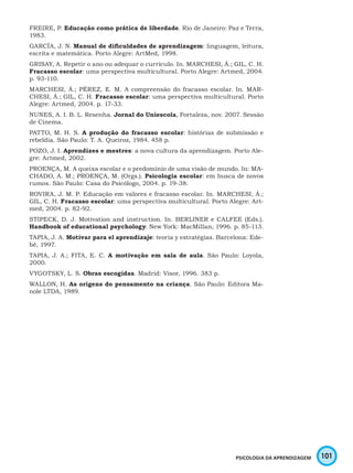 101PSICOLOGIA DA APRENDIZAGEM
FREIRE, P. Educação como prática de liberdade. Rio de Janeiro: Paz e Terra,
1983.
GARCÍA, J. N. Manual de dificuldades de aprendizagem: linguagem, leitura,
escrita e matemática. Porto Alegre: ArtMed, 1998.
GRISAY, A. Repetir o ano ou adequar o currículo. In. MARCHESI, Á.; GIL, C. H.
Fracasso escolar: uma perspectiva multicultural. Porto Alegre: Artmed, 2004.
p. 93-110.
MARCHESI, Á.; PÉREZ, E. M. A compreensão do fracasso escolar. In. MAR-
CHESI, Á.; GIL, C. H. Fracasso escolar: uma perspectiva multicultural. Porto
Alegre: Artmed, 2004. p. 17-33.
NUNES, A. I. B. L. Resenha. Jornal do Uniescola, Fortaleza, nov. 2007. Sessão
de Cinema.
PATTO, M. H. S. A produção do fracasso escolar: histórias de submissão e
rebeldia. São Paulo: T. A. Queiroz, 1984. 458 p.
POZO, J. I. Aprendizes e mestres: a nova cultura da aprendizagem. Porto Ale-
gre: Artmed, 2002.
PROENÇA, M. A queixa escolar e o predomínio de uma visão de mundo. In: MA-
CHADO, A. M.; PROENÇA, M. (Orgs.). Psicologia escolar: em busca de novos
rumos. São Paulo: Casa do Psicólogo, 2004. p. 19-38.
ROVIRA, J. M. P. Educação em valores e fracasso escolar. In. MARCHESI, Á.;
GIL, C. H. Fracasso escolar: uma perspectiva multicultural. Porto Alegre: Art-
med, 2004. p. 82-92.
STIPECK, D. J. Motivation and instruction. In. BERLINER e CALFEE (Eds.).
Handbook of educational psychology. New York: MacMillan, 1996. p. 85-113.
TAPIA, J. A. Motivar para el aprendizaje: teoria y estratégias. Barcelona: Ede-
bé, 1997.
TAPIA, J. A.; FITA, E. C. A motivação em sala de aula. São Paulo: Loyola,
2000.
VYGOTSKY, L. S. Obras escogidas. Madrid: Visor, 1996. 383 p.
WALLON, H. As origens do pensamento na criança. São Paulo: Editora Ma-
nole LTDA, 1989.
 