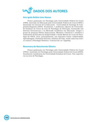 102 PSICOLOGIA DA APRENDIZAGEM
Ana Ignêz Belém Lima Nunes
Possui graduação em Psicologia pela Universidade Federal do Ceará
(1989), mestrado em Educação pela Universidade Federal do Ceará (1995) e
doutorado em Ciencias de la Educación - Universidad de Santiago de Com-
postela/Espanha (2004). Atualmente, é professora adjunta da Universida-
de Estadual do Ceará da área de Psicologia da Educação, lecionando nas
diversas licenciaturas e no Mestrado Acadêmico em Educação. Integra o
grupo de pesquisa Política Educacional, Memória e Docência e coordena o
Laboratório de Estudos da Subjetividade e Saúde Mental do curso de Psico-
logia da UECE. Atua, principalmente, nos seguintes temas: subjetividade,
Aprendizagem, Formação Docente e História de Vida, tendo como eixo teóri-
co central a Psicologia Histórico- Cultural de L.S. Vygotsky.
Rosemary do Nascimento Silveira
Possui graduação em Psicologia pela Universidade Federal do Ceará
(1993) e mestrado em Psicologia pela Universidade Federal do Ceará (2005).
Atualmente é professora da Universidade Estadual do Ceará. Tem experiên-
cia na área de Psicologia.
 