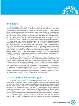 11PSICOLOGIA DA APRENDIZAGEM
Introdução
Para compreender a aprendizagem e seus diversos processos e con-
textos, iniciamos conhecendo a palavra Aprender que, derivada do latim
“aprehendere”, significa agarrar, pegar, apoderar-se de algo. Partindo desta
ideia, podemos conceber a aprendizagem como um processo no qual a pessoa
“apropria-se de” ou torna seus certos conhecimentos, habilidades, estraté-
gias, atitudes, valores, crenças ou informações. Neste sentido, está relaciona-
da à mudança, à significação e à ampliação das vivências internas e externas
do indivíduo. Ao que ele pode e necessita aprender dentro de cada cultura.
Aprender traz consigo a possibilidade de algo novo incorporado ao
conjunto de elementos que formam a vida do indivíduo, relacionando-se
com a mudança dos conhecimentos que ele já possui. Traz também a pers-
pectiva de algo específico para cada pessoa, ou seja, ninguém aprende pelo
outro, assim como ninguém aprende da mesma forma. Cada ser humano é
singular em sua formação individual, mas ao mesmo tempo necessita dos
outros para aprender e, portanto, para constituir a si. Eis um dos grandes
desafios para quem pesquisa ou atua com a temática da aprendizagem, es-
pecialmente, relacionada à educação.
No que se refere ao cenário escolar, para que a aprendizagem ocorra
de forma significativa, é essencial a consideração dos conhecimentos que o
aluno traz para a sala de aula, sua forma de compreender, seus interesses.
A apresentação de novos conceitos deve estar em sintonia com a realidade
do aluno, com o seu contexto de existência, a fim de que ele possa dar sen-
tido e significado aos conteúdos de estudo. Neste aspecto, é fundamental
a realização de atividades dialógicas em que o professor trabalhe desafios
criativos, o exercício da reflexão e da descoberta, e que permita ao aluno
ir além da atividade de memorização mecânica, podendo, assim, tornar-se
verdadeiramente o autor de seu processo de aprendizagem.
1. Características da aprendizagem
Existem diversos tipos de aprendizagem, consubstanciadas nas mais
variadas atividades da vida humana. Algumas aprendizagens se dão desde
os primeiros anos de vida e estão vinculadas ao cotidiano da pessoa como:
sentar, andar, falar, identificar e pegar objetos, comer sozinha etc. Outras
acontecem de forma sistemática em instituições próprias, como a escola.
Estas aprendizagens estão relacionadas ao desenvolvimento da sociedade
que, ao longo dos tempos e de acordo com as diferentes culturas, define o
que os indivíduos devem saber nas várias áreas do conhecimento humano.
A aprendizagem é processo crucial no desenvolvimento do Homem
(VYGOTSKY, 1989), como espécie e como ser que através de milhares de
 