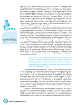 12 PSICOLOGIA DA APRENDIZAGEM
anos avançou de uma realidade primitiva, para construir civilizações, des-
cobrir importantes conhecimentos científicos, viver novas formas de intera-
ções sociais, tornando mais complexos a si e ao mundo ao seu redor. Apoia-
dos em estudos da neurobiologia, Friedrich e Preiss (2006), ressaltam que
dada a plasticidade do cérebro e a possibilidade de milhares de sinapses,
isto é, conexões entre os neurônios, as diversas situações de aprendiza-
gem modificam as capacidades cognitivas e cerebrais. Estas, por sua vez,
ampliam nossas capacidades de aprendizagens, de produção de bens, de
recursos e de relações, ou ainda, de transformações e adaptações perma-
nentes. Deste modo, para os autores “todo ser humano quer aprender a vida
inteira, desde o momento em que nasce” (p. 13), o que aporta ao aprender o
status de qualidade humana fundamental.
Embora a aprendizagem se dê também nas demais espécies animais,
desde insetos até primatas, é o ser humano aquele que possui capacidades
de aprendizagens mais complexas, desenvolvidas e com maior flexibilidade
(POZO, 2002). Graças à aprendizagem nos apropriamos da cultura e nos
tornamos parte dela. Por conseguinte, sua relevância social merece ser as-
sinalada. Afinal, em todos os campos da vida humana, especialmente no
que se refere à educação, os fracassos e êxitos na aprendizagem, têm reper-
cussões importantes no desenvolvimento individual e coletivo de um povo.
A aprendizagem se produz nos mais variados contextos sejam em situ-
ações formais ou informais, de forma planejada ou espontânea. Por conse-
guinte, é diversificada e contínua, isto é, estamos o tempo todo em situações
que nos colocam como aprendizes ao longo da vida. Múltiplas aprendiza-
gens vão surgindo e sendo incorporadas àquelas já existentes, permitindo
a emergência de novas visões, comportamentos, sentimentos e ideias (LA
ROSA, 2004). O trecho do poema de Cecília Meireles (1997) ilustra essa
característica humana de transformação, redesenhando permanentemente
seu traçado na história:
“Traça a reta e a curva, a quebrada e a sinuosa. Tudo é preciso. De tudo
viverás. (...) Traçaras perspectivas, projetarás estruturas. Número, rit-
mo, distância, dimensão. Tem os teus olhos, o teu pulso, a tua memória.
Construirás os labirintos impermanentes que sucessivamente habitarás.
Todos os dias estarás refazendo o teu desenho. Não te fatigues logo. Tens
trabalho para toda a vida” (p. 182).
Como não aprendemos da mesma forma, vamos desenvolvendo dife-
rentes estratégias de aprendizagem, que nos permitem o envolvimento ati-
vo com o objeto do conhecimento. Estas estratégias, segundo Pozo, Mone-
reo e Castelló (2004) são sistemas conscientes de decisões que o aprendiz
toma, mediados por instrumentos simbólicos, como a linguagem, o pen-
samento e outros processos psicológicos que serão abordados neste livro.
Podemos dizer ainda que são as ferramentas do pensamento espontâneas
ou intencionais, postas em movimento pelo indivíduo para atingir seus ob-
jetivos e metas de aprendizagem, por exemplo, um aluno ao estudar ciên-
cias necessitará definir estratégias como classificar, analisar, identificar,
organizar, sintetizar etc.
Conhecer o modo como os alunos constroem, elaboram e dão signifi-
cado aos seus conhecimentos, ajuda o professor a orientar sua prática pe-
dagógica, respeitando as subjetividades dos alunos com seus níveis, ritmos
e singularidades. Inclusive, porque as estratégias utilizadas por eles para
aprender estão relacionadas com a qualidade e autonomia no aprendizado.
E você, sabe quais são as
principais estratégias que
você usa para aprender?
Reflita sobre esta questão!
 