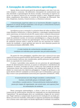 13PSICOLOGIA DA APRENDIZAGEM
2. Concepções de conhecimento e aprendizagem
Apesar desta conceituação geral da aprendizagem, este não é um con-
ceito simples e unânime. Há diferentes concepções de conhecimento que
têm abordado a aprendizagem de forma variada, centrando no aspecto ex-
terno, no aspecto interno ou na interação sujeito e meio. Elegemos quatro
delas, amplamente discutidas no cenário da Psicologia da Educação. São
elas: Empirista, Inatista, Construtivista e a Histórico-cultural.
A denominação empirista refere-se ao movimento filosófico surgido na
Inglaterra no século XVII que defendia a tese de que o conhecimento humano
tem origem a partir da experiência.
Acreditava-se que a sensação é a primeira fonte de todas as ideias. Esta
visão filosófica influenciou a ciência moderna, a psicologia comportamental
norte americana, no início do século XX, assim como o contexto educacional.
Transpondo esta concepção para o cenário da escola, temos a estrutu-
ração do ambiente escolar, os recursos metodológicos e, a figura do profes-
sor como promotores centrais da aprendizagem. Ocorre uma determinação
do ambiente externo sobre a ação do aluno em seu processo de conheci-
mento da realidade, o qual aprende por meio de uma absorção passiva de
conteúdos/atividades (BECKER, 1994).
A visão inatista de conhecimento considera que as
condições do indivíduo para aprender são pré-determinadas.
Do ponto de vista pedagógico, significa dizer que o aluno já traz uma
espécie de herança geneticamente determinada, que o predispõe a aprender.
As intervenções externas são consideradas, porém possuem caráter secun-
dário na aquisição do conhecimento.
O aluno é percebido como passivo em seu processo de aprendizagem
diante de determinações internas, as quais se sobrepõem à interferência do
professor. O ensino, centrado no aluno o coloca em uma posição de pseudo-
-autonomia diante dos conhecimentos, não enfatizando o papel de um me-
diador na consecução dos objetivos pedagógicos. O papel do professor é o de
quem deverá oferecer condições ao aluno para que se desenvolva e para que
faça crescer suas possibilidades (naturais) para aprender (CHARLOT, 1983).
O construtivismo de Jean Piaget considera o conhecimento
humano, construído graças à interação sujeito e
meio (físico e social) externo. O desenvolvimento intelectual-afetivo
passa por etapas de organização, não sendo inato, nem apenas fruto
de estimulações do ambiente.
Nesta concepção epistemológica, o aluno é ativo em seu processo de
construção de conhecimento, devendo ser respeitado em seu desenvolvimento
“espontâneo”. Na aprendizagem deve ser considerada a lógica de seu raciocí-
nio. Piaget valoriza a compreensão do processo de resolução de um dado pro-
blema ao invés do resultado, enfocando os aspectos qualitativos da inteligên-
cia e a forma como cada sujeito vai dando significado à realidade circundante.
 