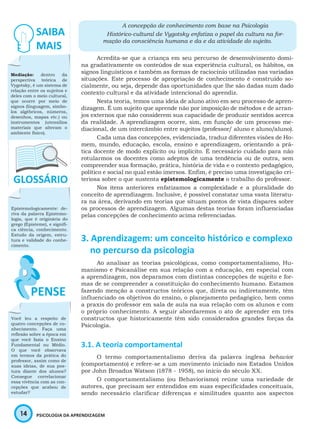 14 PSICOLOGIA DA APRENDIZAGEM
A concepção de conhecimento com base na Psicologia
Histórico-cultural de Vygotsky enfatiza o papel da cultura na for-
mação da consciência humana e da e da atividade do sujeito.
Acredita-se que a criança em seu percurso de desenvolvimento domi-
na gradativamente os conteúdos de sua experiência cultural, os hábitos, os
signos linguísticos e também as formas de raciocínio utilizadas nas variadas
situações. Este processo de apropriação de conhecimento é construído so-
cialmente, ou seja, depende das oportunidades que lhe são dadas num dado
contexto cultural e da atividade intencional do aprendiz.
Nesta teoria, temos uma ideia de aluno ativo em seu processo de apren-
dizagem. É um sujeito que aprende não por imposição de métodos e de arran-
jos externos que não considerem sua capacidade de produzir sentidos acerca
da realidade. A aprendizagem ocorre, sim, em função de um processo me-
diacional, de um intercâmbio entre sujeitos (professor/ aluno e aluno/aluno).
Cada uma das concepções, evidenciada, traduz diferentes visões de Ho-
mem, mundo, educação, escola, ensino e aprendizagem, orientando a prá-
tica docente de modo explícito ou implícito. É necessário cuidado para não
rotularmos os docentes como adeptos de uma tendência ou de outra, sem
compreender sua formação, prática, história de vida e o contexto pedagógico,
político e social no qual estão imersos. Enfim, é preciso uma investigação cri-
teriosa sobre o que sustenta epistemologicamente o trabalho do professor.
Nos itens anteriores enfatizamos a complexidade e a pluralidade do
conceito de aprendizagem. Inclusive, é possível constatar uma vasta literatu-
ra na área, derivando em teorias que situam pontos de vista díspares sobre
os processos de aprendizagem. Algumas destas teorias foram influenciadas
pelas concepções de conhecimento acima referenciadas.
3. Aprendizagem: um conceito histórico e complexo
no percurso da psicologia
Ao analisar as teorias psicológicas, como comportamentalismo, Hu-
manismo e Psicanálise em sua relação com a educação, em especial com
a aprendizagem, nos deparamos com distintas concepções de sujeito e for-
mas de se compreender a constituição do conhecimento humano. Estamos
fazendo menção a constructos teóricos que, direta ou indiretamente, têm
influenciado os objetivos do ensino, o planejamento pedagógico, bem como
a praxis do professor em sala de aula na sua relação com os alunos e com
o próprio conhecimento. A seguir abordaremos o ato de aprender em três
constructos que historicamente têm sido considerados grandes forças da
Psicologia.
3.1. A teoria comportamental
O termo comportamentalismo deriva da palavra inglesa behavior
(comportamento) e refere-se a um movimento iniciado nos Estados Unidos
por John Broadus Watson (1878 - 1958), no início do século XX.
O comportamentalismo (ou Behaviorismo) reúne uma variedade de
autores, que precisam ser entendidos em suas especificidades conceituais,
sendo necessário clarificar diferenças e similitudes quanto aos aspectos
Mediação: dentro da
perspectiva teórica de
Vygotsky, é um sistema de
relação entre os sujeitos e
deles com o meio cultural,
que ocorre por meio de
signos (linguagem, símbo-
los algébricos, números,
desenhos, mapas etc.) ou
instrumentos (utensílios
materiais que alteram o
ambiente físico).
Epistemologicamente: de-
riva da palavra Epistemo-
logia, que é originária do
grego (Episteme), e signifi-
ca ciência, conhecimento.
Estudo da origem, estru-
tura e validade do conhe-
cimento.
Você leu a respeito de
quatro concepções de co-
nhecimento. Faça uma
reflexão sobre a época em
que você fazia o Ensino
Fundamental ou Médio.
O que você observava
em termos da prática do
professor, assim como de
suas ideias, de sua pos-
tura diante dos alunos?
Consegue correlacionar
essa vivência com as con-
cepções que acabou de
estudar?
 