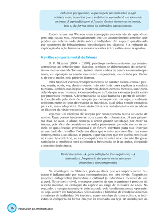 16 PSICOLOGIA DA APRENDIZAGEM
Sob esta perspectiva, o que impele um indivíduo a agir
sobre o meio, o motivo que o mobiliza a aprender é um elemento
externo. A aprendizagem é função destes elementos externos,
isto é, da forma como os estímulos são dispostos.
Encontramos em Watson uma concepção mecanicista de aprendiza-
gem cuja causa está, necessariamente, em um acontecimento anterior, que
produz um determinado efeito sobre o indivíduo. Um aspecto questionado
por opositores do behaviorismo metodológico (ou clássico) é a redução da
explicação da ação humana a meras conexões entre estímulos e respostas.
A análise comportamental de Skinner
B. F. Skinner (1904 - 1990), psicólogo norte-americano, apresentou
acréscimos ao behaviorismo clássico, também se diferenciando do behavio-
rismo mediacional de Tolman, introduzindo a ideia de condicionamento ope-
rante, em oposição ao condicionamento respondente, enunciado por Pavlov
e, de certo modo, pelo próprio Watson.
Para Skinner eventos/comportamentos de caráter mental como o pen-
sar, sentir, ouvir, ver, dentre outros, não são úteis para explicar a conduta
humana. Embora não negue a existência desses eventos mentais, sua teoria
defende que o ser humano é controlado por influências externas (meio) e não
por processos internos. A determinação da ação humana a partir do ambien-
te é explicada pela ideia de seleção por consequência, ou seja, o ambiente
seleciona entre os tipos de relação do indivíduo, qual delas é mais vantajosa
para ele, mais adaptativa. Essa visão diferencia substancialmente as ideias
de Skinner da visão watsoniana.
Vejamos um exemplo de seleção por consequência numa situação de
ensino. Uma pessoa inscreve-se num curso de informática. Já nos primei-
ros dias de aula, o aluno começa a sentir grande satisfação por estar na
turma, pois além de considerar as aulas prazerosas, percebe no curso um
meio de qualificação profissional e de futura abertura para sua inserção
no mercado de trabalho. Podemos dizer que o estar no curso lhe traz como
consequência a satisfação, o prazer, o que faz com que ele queira continuar
no curso. Ao contrário, se as consequências de estar no curso não lhe gerar
satisfação a tendência será diminuir a frequência de ir as aulas, chegando
a possível desistência.
Estar no curso  gera satisfação (consequência) 
aumenta a frequência de querer estar no curso
(mantém o comportamento)
Na abordagem de Skinner, pode-se dizer que o comportamento hu-
mano é influenciado por suas consequências, em três níveis: filogenético
(espécie); ontogenético (indivíduo) e cultural (o indivíduo é membro de um
grupo). No primeiro nível, o comportamento de um organismo é produto da
seleção natural, da evolução da espécie ao longo de milhares de anos. No
segundo, o comportamento é determinado pelo condicionamento operante,
ou seja, ocorre em função das necessidades e histórias de condicionamentos
anteriores do indivíduo. No terceiro, como membro da uma cultura, o indi-
víduo se comporta da forma em que foi ensinado, ou seja, de acordo com as
 
