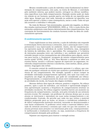 18 PSICOLOGIA DA APRENDIZAGEM
Mesmo considerando a ação do indivíduo como fundamental na deter-
minação do comportamento, esta ação, na teoria de Skinner, é controlada
pelo ambiente externo, que poderá manter, extinguir ou efetuar modifica-
ções específicas num dado comportamento. Exemplo similar pode ser dado
em relação ao ser humano, quando aperta um botão de um aparelho para
obter água. Sempre que tiver sede, havendo no ambiente tal aparelho, sua
ação será apertar o botão e como consequência, saciar a sede. Cada vez que
isto acontece o indivíduo é reforçado.
Na visão de Skinner “são minimizados, quando não negados, os efeitos
dos estados motivacionais” (FIGUEIREDO, 2000, p. 110) e a ação direta dos
estímulos ambientais como fatores determinantes dos comportamentos. Sua
concepção de funcionamento da conduta humana reside na ideia de condi-
cionamento operante.
O condicionamento operante
Como explicitamos no item anterior, a ação do indivíduo não responde
à estimulação direta (mecânica) a estímulos, mas a associação entre o com-
portamento e sua repercussão no ambiente. Assim, não há comportamen-
tos operantes (ação do indivíduo) de caráter hereditário, mas, emergentes
da história do indivíduo, isto é, aprendidos. Por conseguinte, é “a história
de interações passadas entre um indivíduo e seu ambiente que permitirá
entender porque certas consequências são reforçadoras para alguns, aversi-
vas para outros, e, finalmente, incapazes de manter comportamentos para
outras ainda” (LUNA, 2002, p. 161). Para Skinner o ambiente se refere aos
eventos físicos, sociais e culturais capazes de repercutir no organismo, en-
volvendo comportamentos abertos e encobertos, como sonhos, ideias, pensa-
mentos, linguagem não verbal.
O conceito central do condicionamento operante é o reforço, que con-
siste em qualquer estímulo ou evento que aumenta a probabilidade de ocor-
rência de um comportamento. Por exemplo, quando o aluno cumpre as
atividades solicitadas (comportamento operante), esta ação traz como con-
sequência um elogio da professora, que pode ser considerado um reforço.
Progressivamente, o comportamento do aluno será condicionado a executar
as atividades da escola, em função dos elogios recebidos.
Skinner definiu dois tipos de reforços: positivo e negativo. No reforço
positivo, após a ação do indivíduo, um estímulo é apresentado (elogio) e
esta apresentação aumenta a frequência do comportamento (realizar as
atividades escolares). No reforço negativo também haverá um aumento na
frequência do comportamento, contudo, será pela retirada de um estímulo
aversivo (ruim). Por exemplo: um professor de ciências deseja que os seus
alunos se interessem e aprendam em suas aulas (comportamento a ser
condicionado). Contudo, ele percebe que cada vez que utiliza o material
didático preparado para as aulas, os alunos o consideram enfadonho e
de difícil compreensão (estímulo aversivo), tornando-se desinteressados e
com baixo rendimento. O professor retira então o material didático (reti-
rada do estímulo aversivo) e constata que cada vez que isto acontece, os
alunos prestam mais atenção e se interessam pela aula, consequentemen-
te melhorando o rendimento escolar, ou seja, aumentam a frequência do
comportamento desejado pelo professor.
Vejamos um esquema para ilustrar o exemplo acima:
 