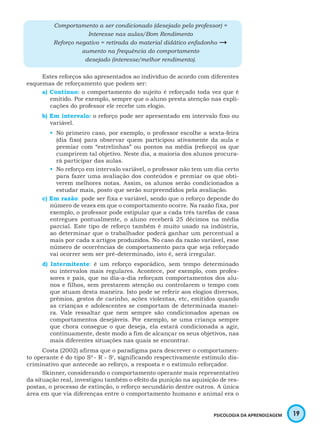 19PSICOLOGIA DA APRENDIZAGEM
Comportamento a ser condicionado (desejado pelo professor) =
Interesse nas aulas/Bom Rendimento
Reforço negativo = retirada do material didático enfadonho 
aumento na frequência do comportamento
desejado (interesse/melhor rendimento).
Estes reforços são apresentados ao indivíduo de acordo com diferentes
esquemas de reforçamento que podem ser:
a) Contínuo: o comportamento do sujeito é reforçado toda vez que é
emitido. Por exemplo, sempre que o aluno presta atenção nas expli-
cações do professor ele recebe um elogio.
b) Em intervalo: o reforço pode ser apresentado em intervalo fixo ou
variável.
•	 No primeiro caso, por exemplo, o professor escolhe a sexta-feira
(dia fixo) para observar quem participou ativamente da aula e
premiar com “estrelinhas” ou pontos na média (reforço) os que
cumprirem tal objetivo. Neste dia, a maioria dos alunos procura-
rá participar das aulas.
•	 No reforço em intervalo variável, o professor não tem um dia certo
para fazer uma avaliação dos conteúdos e premiar os que obti-
verem melhores notas. Assim, os alunos serão condicionados a
estudar mais, posto que serão surpreendidos pela avaliação.
c) Em razão: pode ser fixa e variável, sendo que o reforço depende do
número de vezes em que o comportamento ocorre. Na razão fixa, por
exemplo, o professor pode estipular que a cada três tarefas de casa
entregues pontualmente, o aluno receberá 25 décimos na média
parcial. Este tipo de reforço também é muito usado na indústria,
ao determinar que o trabalhador poderá ganhar um percentual a
mais por cada x artigos produzidos. No caso da razão variável, esse
número de ocorrências de comportamento para que seja reforçado
vai ocorrer sem ser pré-determinado, isto é, será irregular.
d) Intermitente: é um reforço esporádico, sem tempo determinado
ou intervalos mais regulares. Acontece, por exemplo, com profes-
sores e pais, que no dia-a-dia reforçam comportamentos dos alu-
nos e filhos, sem prestarem atenção ou controlarem o tempo com
que atuam desta maneira. Isto pode se referir aos elogios diversos,
prêmios, gestos de carinho, ações violentas, etc, emitidos quando
as crianças e adolescentes se comportam de determinada manei-
ra. Vale ressaltar que nem sempre são condicionados apenas os
comportamentos desejáveis. Por exemplo, se uma criança sempre
que chora consegue o que deseja, ela estará condicionada a agir,
continuamente, deste modo a fim de alcançar os seus objetivos, nas
mais diferentes situações nas quais se encontrar.
Costa (2002) afirma que o paradigma para descrever o comportamen-
to operante é do tipo Sd
- R - Sr
, significando respectivamente estímulo dis-
criminativo que antecede ao reforço, a resposta e o estímulo reforçador.
Skinner, considerando o comportamento operante mais representativo
da situação real, investigou também o efeito da punição na aquisição de res-
postas, o processo de extinção, o reforço secundário dentre outros. A única
área em que via diferenças entre o comportamento humano e animal era o
 